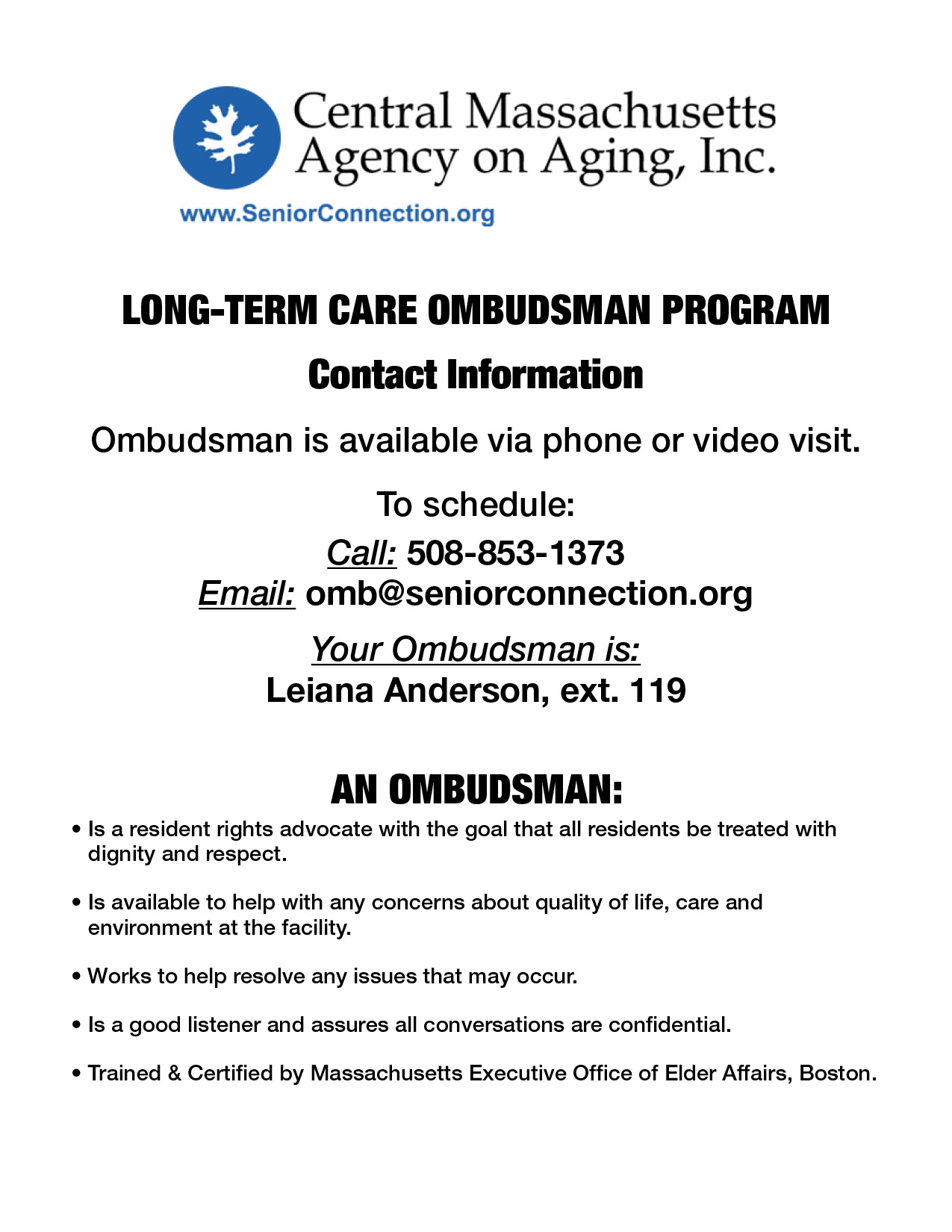LONG-TERM CARE OMBUDSMAN PROGRAM

Contact Information

Ombudsman is available via phone or video visit.

To schedule:

Call: 508-853-1373

Email: omb@seniorconnection.org

Your Ombudsman is:

Leiana Anderson, ext. 119

AN OMBUDSMAN:

• Is a resident rights advocate with the goal that all residents be treated with 
dignity and respect. 

• Is available to help with any concerns about quality of life, care and 
environment at the facility.

• Works to help resolve any issues that may occur.

• Is a good listener and assures all conversations are confidential.

• Trained & Certified by Massachusetts Executive Office of Elder Affairs, Boston.



