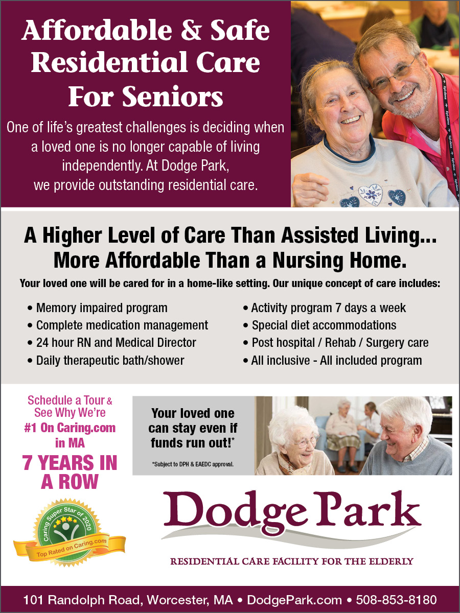 Affordable & Safe 
Residential Care 
For Seniors 

One of life’s greatest challenges is deciding when 
a loved one is no longer capable of living 
independently. At Dodge Park, 
we provide outstanding residential care. 


A Higher Level of Care Than Assisted Living... 
More Affordable Than a Nursing Home. 

Your loved one will be cared for in a home-like setting. Our unique concept of care includes: 

• Memory impaired program • Activity program 7 days a week 
• Complete medication management • Special diet accommodations 
• 24 hour RN and Medical Director • Post hospital / Rehab / Surgery care 
• Daily therapeutic bath/shower • All inclusive - All included program 
Schedule a Tour & 
See Why We’re 

#1 On Caring.com 
in MA 

5 YEARS IN 
A ROW 

Your loved one 
can stay even if 
funds run out!* 

*Subject to DPH & EAEDC approval. 


101 Randolph Road, Worcester, MA • DodgePark.com • 508-853-8180 

