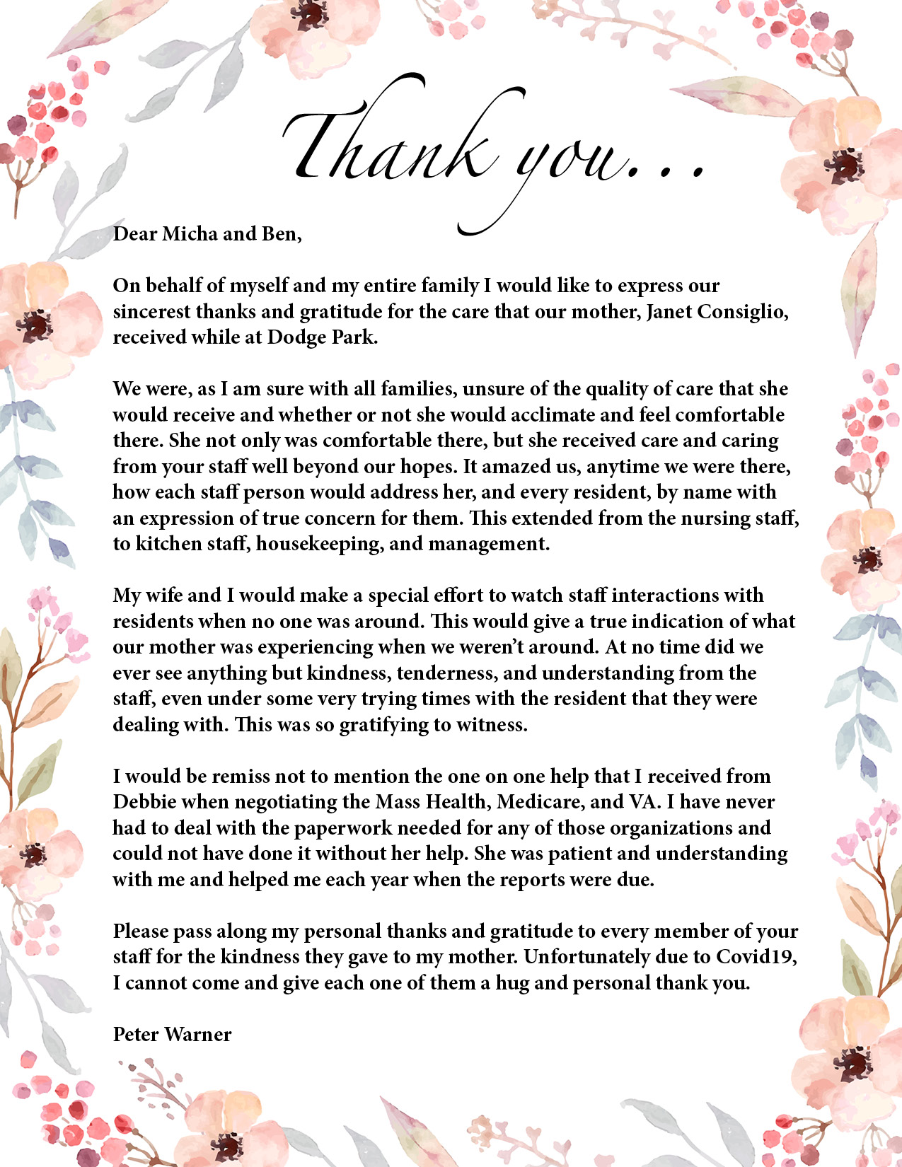 Thank you... 

Dear Micha and Ben,

On behalf of myself and my entire family I would like to express our 
sincerest thanks and gratitude for the care that our mother, Janet Consiglio, 
received while at Dodge Park. 

We were, as I am sure with all families, unsure of the quality of care that she 
would receive and whether or not she would acclimate and feel comfortable 
there. She not only was comfortable there, but she received care and caring 
from your staff well beyond our hopes. It amazed us, anytime we were there, 
how each staff person would address her, and every resident, by name with 
an expression of true concern for them. This extended from the nursing staff, 
to kitchen staff, housekeeping, and management.

My wife and I would make a special effort to watch staff interactions with 
residents when no one was around. This would give a true indication of what 
our mother was experiencing when we weren’t around. At no time did we 
ever see anything but kindness, tenderness, and understanding from the 
staff, even under some very trying times with the resident that they were 
dealing with. This was so gratifying to witness.

I would be remiss not to mention the one on one help that I received from 
Debbie when negotiating the Mass Health, Medicare, and VA. I have never 
had to deal with the paperwork needed for any of those organizations and 
could not have done it without her help. She was patient and understanding 
with me and helped me each year when the reports were due.

Please pass along my personal thanks and gratitude to every member of your 
staff for the kindness they gave to my mother. Unfortunately due to Covid19, 
I cannot come and give each one of them a hug and personal thank you.

Peter Warner



